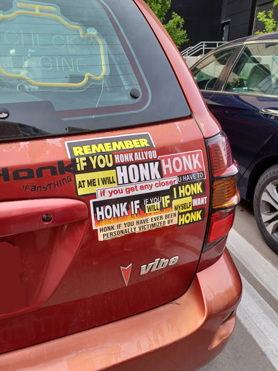 a menagerie of "honk if you" bumper stickers that is nigh unintelligible, my interpretation of this is as follows. "Honk if anything", "rembmer if you honk all you honk at me i will honk. if u get any closer u have to honk if you will if i honk myself i want honk", "honk if you have ever been personally victimized by honk"